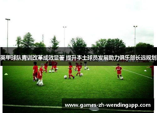 英甲球队青训改革成效显著 提升本土球员发展助力俱乐部长远规划