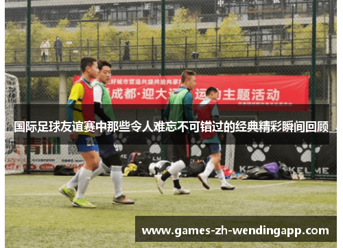 国际足球友谊赛中那些令人难忘不可错过的经典精彩瞬间回顾