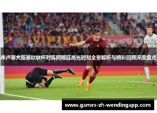 库卢塞夫斯基欧联杯对阵阿根廷高光时刻全景解析与精彩回顾深度盘点