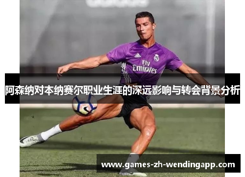 阿森纳对本纳赛尔职业生涯的深远影响与转会背景分析