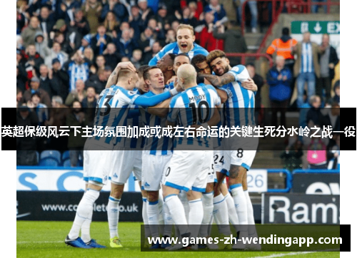 英超保级风云下主场氛围加成或成左右命运的关键生死分水岭之战一役